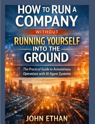 How to Run a Company Without Running Yourself Into the Ground: The Practical Guide to Autonomous Operations with AI Agent Systems - John Ethan - cover
