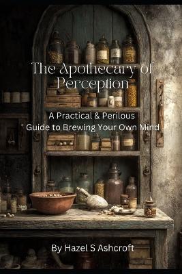 The Apothecary of Perception: A Practical & Perilous Guide to Brewing Your Own Mind - Hazel S Ashcroft - cover