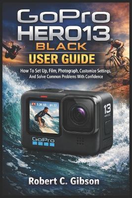 Gopro Hero13 Black User Guide: How To Set Up, Film, Photograph, Customize Settings, And Solve Common Problems With Confidence - Robert C Gibson - cover
