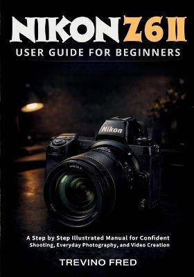 Nikon Z 6ii User Guide for Beginners: A Step by Step Illustrated Manual for Confident Shooting, Everyday Photography, and Video Creation - Trevino Fred - cover