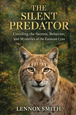 The Silent Predator: Unveiling the Secrets, Behavior, and Mysteries of the Eurasian Lynx - Lennox Smith - cover
