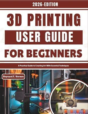 3D Printing User Guide For Beginners: A Practical Guide to Creating Art With Essential Techniques - Reynard F Vernon - cover