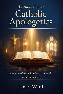 Introduction to Catholic Apologetics: How to Explain and Defend Your Faith with Confidence - James Ward - cover