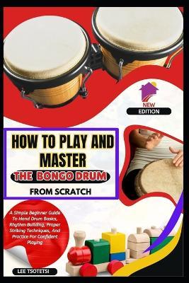 How To Play And Master The Bongo Drum From Scratch: A Simple Beginner Guide To Hand Drum Basics, Rhythm Building, Proper Striking Techniques, And Practice For Confident Playing - Lee Tsotetsi - cover