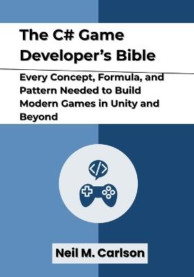 The C# Game Developer's Bible: Every Concept, Formula, and Pattern Needed to Build Modern Games in Unity and Beyond - Neil M Carlson - cover