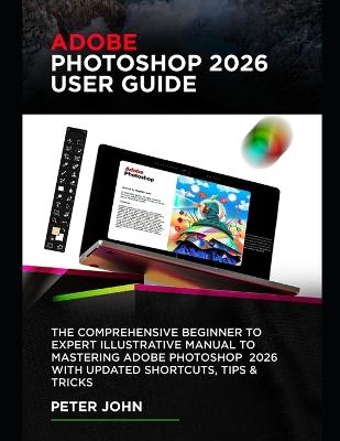 Adobe Photoshop 2026 User Guide: The Comprehensive Beginner to Expert Illustrative Manual to Mastering Adobe Photoshop 2026 with Updated Shortcuts, Tips & Tricks - Peter John - cover