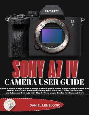 Sony A7 IV Camera User Guide: Master Autofocus, Pro-Level Photography, Cinematic Video Techniques, and Advanced Settings with Step-by-Step Visual Guides for Stunning Shots - Daniel Lenslogic - cover