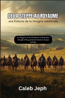 De la steppe au royaume: une histoire de la Hongrie médiévale: Les Magyars, la christianisation, la destruction mongole et les guerres ottomanes en Europe centrale. - Caleb Jeph - cover
