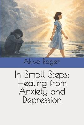 In Small Steps: Healing from Anxiety and Depression - עקיבא רגן,Akiva Ragen - cover