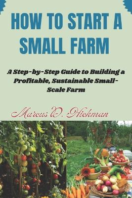 How Start A Small Farm: A Step-by-Step Guide to Building a Profitable, Sustainable Small-Scale Farm - Marcus D Hickman - cover