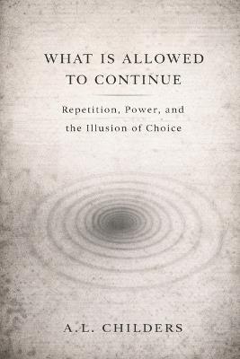 What Is Allowed to Continue: Repetition, Power, and the Illusion of Choice - A L Childers - cover