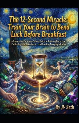 The 12-Second Miracle. Train Your Brain to Bend Luck Before Breakfast: A Neuroscientific, Cross-Cultural Guide to Rewiring Perception, Cultivating Interdependence, and Creating Everyday Miracles - Jv Seth - cover