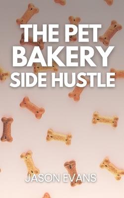 The Pet Bakery Side Hustle: From Kitchen to Canine Cash: Build a $1,000/Month Dog Treat Business From Home - Using Just 3 Products - Jason Evans - cover
