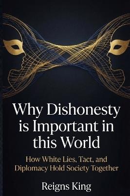 Why Dishonesty is Important in this World: How White Lies, Tact, and Diplomacy Hold Society Together - Reigns King - cover