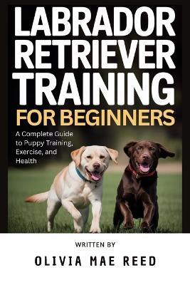 Labrador Retriever training for beginners: A Complete Guide to Puppy Training, Exercise, and Health - Olivia Mae Reed - cover