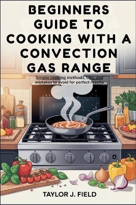 Beginners Guide to Cooking with a Convection Gas Range: Simple Cooking Methods, Tips, and Mistakes to Avoid for Perfect Results - Taylor J Field - cover