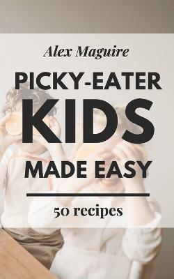 Picky-Eater Kids Made Easy: Easy Recipes for Fussy Kids, Busy Parents, and Stress-Free Mealtimes - Alex Maguire - cover