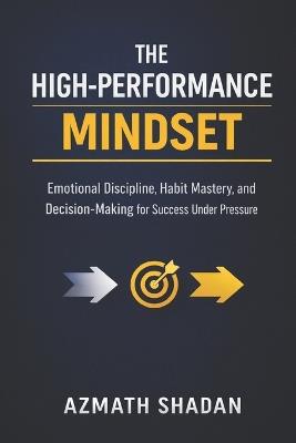 The High-Performance Mindset: Emotional Discipline, Habit Mastery, and Decision-Making for Success Under Pressure - Azmath Shadan - cover