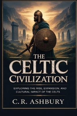 The Celtic Civilization: Exploring the Rise, Expansion, and Cultural Impact of the Celts - C R Ashbury - cover