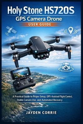 Holy Stone HS720S GPS Camera Drone User Guide: A Practical Guide to Proper Setup, GPS-Assisted Flight Control, Stable Camera Use, and Automated Recovery - Jayden Corrie - cover