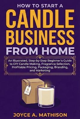 How to Start a Candle Business from Home: An Illustrated, Step-by-Step Beginner's Guide to DIY Candle Making, Fragrance Selection, Profitable Pricing, Packaging, Branding, and Marketing - Joyce Mathison - cover