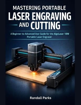 Mastering Portable Laser Engraving and Cutting: The Beginner-To-Advanced User Guide For The Algolaser 10w Portable Laser Engraver: Setup, Materials, Safety, Troubleshooting, And Real-World Projects - Randall Parks - cover