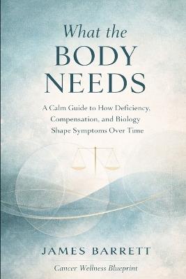 What the Body Needs: A Calm Guide to How Deficiency, Compensation, and Biology Shape Symptoms Over Time - James Barrett - cover