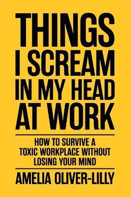 Things I Scream In My Head At Work: How to Survive a Toxic Workplace Without Losing Your Mind - Amelia Oliver-Lilly - cover