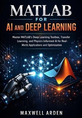 MATLAB for AI and Deep Learning: Master MATLAB's Deep Learning Toolbox, Transfer Learning, and Physics-Informed AI for Real-World Applications and Optimization - Maxwell Arden - cover