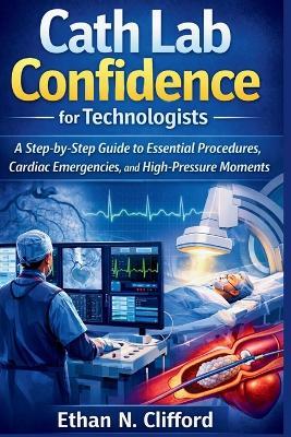 Cath Lab Confidence for Technologists: A Step-by-Step Guide to Essential Procedures, Cardiac Emergencies, and High-Pressure Moments - Ethan N Clifford - cover