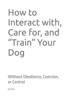 How to Interact with, Care for, and "Train" Your Dog: Without Obedience, Coercion, or Control - Kris The Interpreter - cover