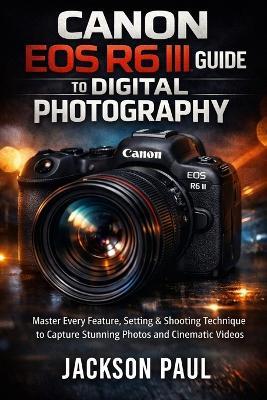 Canon EOS R6 III Guide to Digital Photography: Master Every Feature, Setting & Shooting Technique to Capture Stunning Photos and Cinematic Videos - Jackson Paul - cover