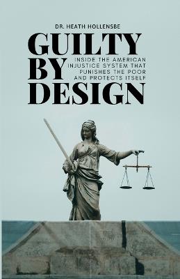 Guilty By Design: Inside the American Injustice System That Punishes The Poor And Protects Itself - Heath Hollensbe - cover
