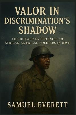 Valor in Discrimination's Shadow: The Untold Experiences of African-American Soldiers in WWII - Samuel Everett - cover