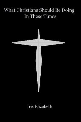 What Christians Should Be Doing In These Times - Iris Elizabeth - cover