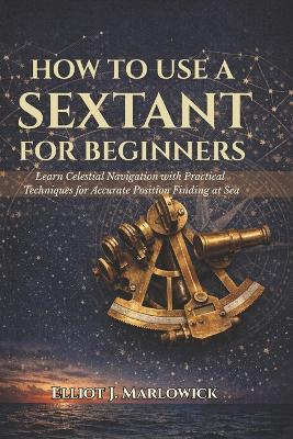 How to Use a Sextant for Beginners: Learn Celestial Navigation with Practical Techniques for Accurate Position Finding at Sea - Elliot J Marlowick - cover