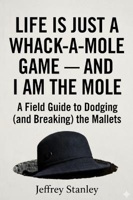 Life Is Just a Whack-a-Mole Game - And I Am the Mole: A Field Guide to Dodging (and Breaking) the Mallets - Jeffrey Stanley - cover
