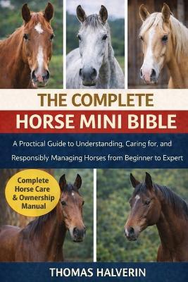 The Complete Horse Mini Bible: A Practical Guide to Understanding, Caring for, and Responsibly Managing Horses from Beginner to Expert - Thomas Halverin - cover