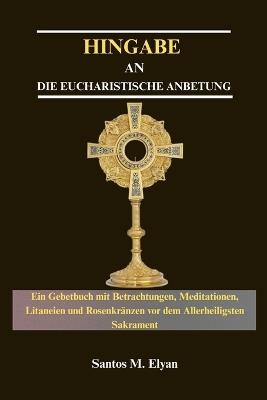 Hingabe an Die Eucharistische Anbetung: Ein Gebetbuch mit Betrachtungen, Meditationen, Litaneien und Rosenkränzen vor dem Allerheiligsten Sakrament - Santos M Elyan - cover
