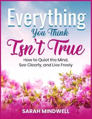 Everything You Think Isn't True: How to Quiet the Mind, See Clearly, and Live Freely - Sarah Mindwell - cover