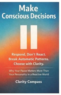 Make Conscious Decisions: Respond, Don't React. Break Automatic Patterns. Choose with Clarity. Why Your Pause Matters More Than Your Personality in a Reactive World - Clarity Compass - cover