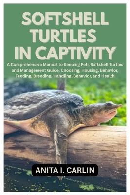 Softshell Turtles in Captivity: A Comprehensive Manual to Keeping Pets Softshell Turtles and Management Guide, Choosing, Housing, Behavior, Feeding, Breeding, Handling, Behavior, and Health - Anita I Carlin - cover