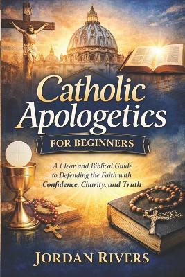 Catholic apologetics for beginners: A clear and biblical guide to defending the Catholic with faith confidence, charity and truth - Jordan Rivers - cover