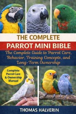 The Complete Parrot Mini Bible: The Complete Guide to Parrot Care, Behavior, Training Concepts, and Long-Term Ownership - Thomas Halverin - cover
