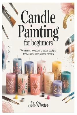 Candle Painting for Beginners: Techniques, Tools, and Creative Designs for Beautiful Hand-Painted Candles - Isla Monroe - cover