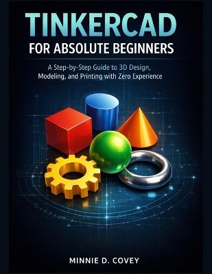 Tinkercad for Absolute Beginners: A Step-by-Step Guide to 3D Design, Modeling, and Printing with Zero Experience - Minnie D Covey - cover