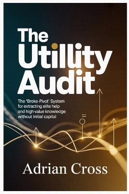 The Utility Audit: The "Broke-Pivot" System for Extracting Elite Help and High-Value Knowledge Without Initial Capital - Adrian Cross - cover