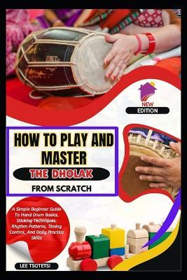 How To Play And Master The Dholak From Scratch: A Simple Beginner Guide To Hand Drum Basics, Sticking Techniques, Rhythm Patterns, Timing Control, And Daily Practice Skills - Lee Tsotetsi - cover