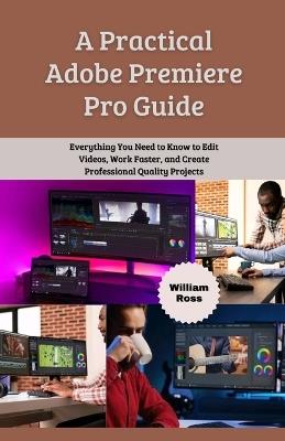 A Practical Adobe Premiere Pro Guide: Everything You Need to Know to Edit Videos, Work Faster, and Create Professional Quality Projects - William Ross - cover