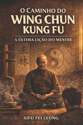 O Caminho Do Wing Chun Kung Fu: A Última Lição do Mestre - Fei Leung - cover